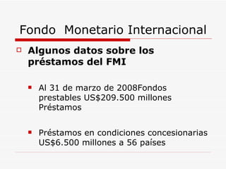 Fondo  Monetario Internacional Algunos datos sobre los préstamos del FMI Al 31 de marzo de 2008Fondos prestables US$209.500 millones Préstamos  Préstamos en condiciones concesionarias US$6.500 millones a 56 países 