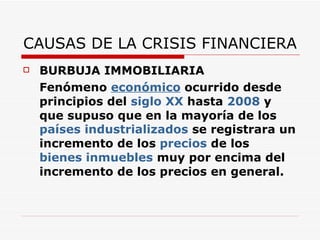 CAUSAS DE LA CRISIS FINANCIERA BURBUJA IMMOBILIARIA Fenómeno  económico  ocurrido desde principios del  siglo XX  hasta  2008  y que supuso que en la mayoría de los  países industrializados  se registrara un incremento de los  precios  de los  bienes inmuebles  muy por encima del incremento de los precios en general. 