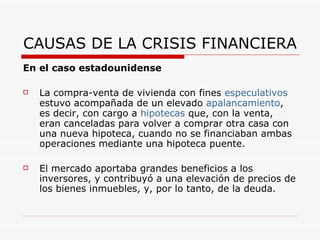 CAUSAS DE LA CRISIS FINANCIERA En el caso estadounidense La compra-venta de vivienda con fines  especulativos  estuvo acompañada de un elevado  apalancamiento , es decir, con cargo a  hipotecas  que, con la venta, eran canceladas para volver a comprar otra casa con una nueva hipoteca, cuando no se financiaban ambas operaciones mediante una hipoteca puente.  El mercado aportaba grandes beneficios a los inversores, y contribuyó a una elevación de precios de los bienes inmuebles, y, por lo tanto, de la deuda.  