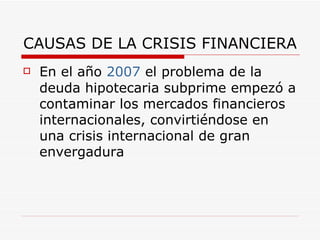 CAUSAS DE LA CRISIS FINANCIERA En el año  2007  el problema de la deuda hipotecaria subprime empezó a contaminar los mercados financieros internacionales, convirtiéndose en una crisis internacional de gran envergadura  