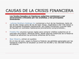 CAUSAS DE LA CRISIS FINANCIERA Los fondos basados en hipotecas subprime comienzan a ser severamente criticados por los analistas, y los principales inversores:   Lehman   Brothers   Holdings   Inc  comienzan a huir de las hipotecas, tanto de las de alto riesgo como de las de bajo riesgo, negándose a dar más dinero a las principales entidades hipotecarias, las cuales comienzan a acusar falta de liquidez en contratos hipotecarios previamente comprometidos.,  Freddie   Mac  anuncia nuevas reglas para comprar créditos subprime en el mercado secundario. Mientras tanto, desde algunas instancias de la Reserva Federal se advierten los primeros síntomas de la crisis. Bear   Stearns , entran en quiebra  En el mes de julio, según la Reserva Federal, las pérdidas generadas por las hipotecas subprime se situaban ya entre los 50.000 y los 100.000 millones de dólares.  