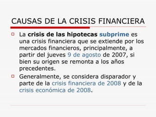 CAUSAS DE LA CRISIS FINANCIERA La  crisis de las hipotecas  subprime  es una crisis financiera que se extiende por los mercados financieros, principalmente, a partir del jueves  9 de agosto  de 2007, si bien su origen se remonta a los años precedentes.  Generalmente, se considera disparador y parte de la  crisis financiera de 2008  y de la  crisis económica de 2008 . 