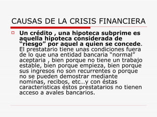 CAUSAS DE LA CRISIS FINANCIERA Un crédito , una hipoteca subprime es aquella hipoteca considerada de “riesgo” por aquel a quien se concede . El prestatario tiene unas condiciones fuera de lo que una entidad bancaria “normal” aceptaria , bien porque no tiene un trabajo estable, bien porque empieza, bien porque sus ingresos no son recurrentes o porque no se pueden demostrar mediante nominas, recibos, etc…y con éstas caracteristicas éstos prestatarios no tienen acceso a avales bancarios.  
