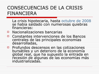 CONSECUENCIAS DE LA CRISIS FINANCIERA La crisis hipotecaria, hasta  octubre de 2008  se habia saldado con numerosas quiebras financieras: Nacionalizaciones bancarias Constantes intervenciones de los Bancos centrales de las principales economías desarrolladas,  Profundos descensos en las cotizaciones bursátiles y un deterioro de la economía global real, que ha supuesto la entrada en recesión de algunas de las economías más industrializadas. 