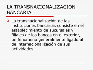 LA TRANSNACIONALIZACION BANCARIA La transnacionalización de las instituciones bancarias consiste en el establecimiento de sucursales y filiales de los bancos en el exterior, un fenómeno generalmente ligado al de internacionalización de sus actividades.   