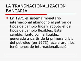 LA TRANSNACIONALIZACION BANCARIA En 1971 el sistema monetario internacional abandonó el patrón de tipos de cambio fijos y adoptó el de tipos de cambio flexibles. Este cambio, junto con la liquidez generada a partir de la primera crisis del petróleo (en 1973), aceleraron los fenómenos de internacionalización   