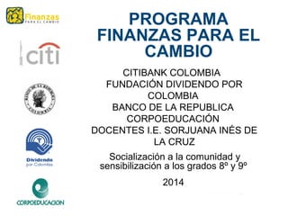 CITIBANK COLOMBIA
FUNDACIÓN DIVIDENDO POR
COLOMBIA
BANCO DE LA REPUBLICA
CORPOEDUCACIÓN
DOCENTES I.E. SORJUANA INÉS DE
LA CRUZ
Socialización a la comunidad y
sensibilización a los grados 8º y 9º
2014
PROGRAMA
FINANZAS PARA EL
CAMBIO
 