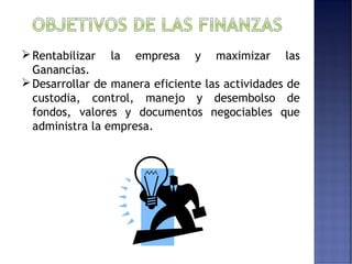 Rentabilizar la empresa y maximizar las 
Ganancias. 
Desarrollar de manera eficiente las actividades de 
custodia, control, manejo y desembolso de 
fondos, valores y documentos negociables que 
administra la empresa. 
 