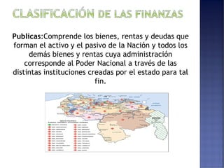 Publicas:Comprende los bienes, rentas y deudas que 
forman el activo y el pasivo de la Nación y todos los 
demás bienes y rentas cuya administración 
corresponde al Poder Nacional a través de las 
distintas instituciones creadas por el estado para tal 
fin. 
 