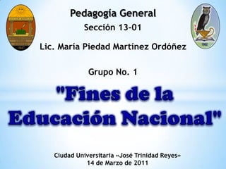 Pedagogía General Sección 13-01 Lic. María Piedad Martínez Ordóñez Grupo No. 1 "Fines de la Educación Nacional" Ciudad Universitaria «José Trinidad Reyes» 14 de Marzo de 2011 