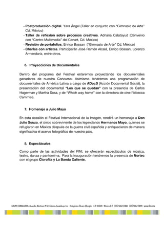 - Postproducción digital. Yara Ángel (Taller en conjunto con “Gimnasio de Arte”
    Cd. México)
  - Taller de reflexión sobre procesos creativos. Adriana Calatayud (Convenio
    con “Centro Multimedia” del Cenart, Cd. México)
  - Revisión de portafolios. Enrico Bossan (“Gimnasio de Arte” Cd. México)
  - Charlas con artistas. Participarán José Ramón Alcalá, Enrico Bossan, Lorenzo
    Armendariz, entre otros.


   6. Proyecciones de Documentales

Dentro del programa del Festival estaremos proyectando los documentales
ganadores de nuestro Concurso. Asimismo tendremos una programación de
documentales de América Latina a cargo de ADocS (Acción Documental Social), la
presentación del documental “Los que se quedan” con la presencia de Carlos
Hagerman y Martha Sosa, y de “Which way home” con la directora de cine Rebecca
Cammisa.


   7. Homenaje a Julio Mayo

En esta ocasión el Festival Internacional de la Imagen, rendirá un homenaje a Don
Julio Souza, el único sobreviviente de los legendarios Hermanos Mayo, quienes se
refugiaron en México después de la guerra civil española y enriquecieron de manera
significativa el acervo fotográfico de nuestro país.


   8. Espectáculos

Como parte de las actividades del FINI, se ofrecerán espectáculos de música,
teatro, danza y pantomima. Para la inauguración tendremos la presencia de Nortec
con el grupo Clorofila y La Banda Caliente.
 