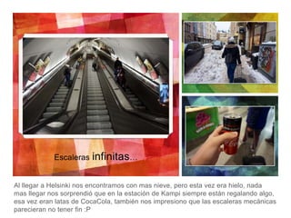 Al llegar a Helsinki nos encontramos con mas nieve, pero esta vez era hielo, nada
mas llegar nos sorprendió que en la estación de Kampi siempre están regalando algo,
esa vez eran latas de CocaCola, también nos impresiono que las escaleras mecánicas
parecieran no tener fin :P
Escaleras infinitas…
 