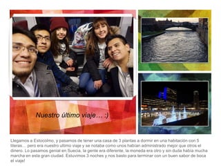 Llegamos a Estocolmo, y pasamos de tener una casa de 3 plantas a dormir en una habitación con 5
literas… pero era nuestro ultimo viaje y se notaba como unos habían administrado mejor que otros el
dinero. Lo pasamos genial en Suecia, la gente era diferente, la moneda era otro y sin duda había mucha
marcha en esta gran ciudad. Estuvimos 3 noches y nos basto para terminar con un buen sabor de boca
el viaje!
Nuestro último viaje… :)
 