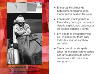 ➤ El martes 6 salimos de
Estocolmo temprano en la
mañana con destino Helsinki
➤ Ese mismo día llegamos a
Finlandia y como ya habíamos
visto la capital, nos pasamos a
un pueblo llamado Vaanta.
➤ Era día de la independencia
de Finlandia por tanto casi
todas las tiendas estaban
cerradas.
➤ Teníamos el handicap de
tener las maletas con nosotros
por tanto después de comer
decidimos ir de una vez al
aeropuerto.
Representación gráfica de
lo cansados que estábamos
 