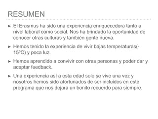 RESUMEN
➤ El Erasmus ha sido una experiencia enriquecedora tanto a
nivel laboral como social. Nos ha brindado la oportunidad de
conocer otras culturas y también gente nueva.
➤ Hemos tenido la experiencia de vivir bajas temperaturas(-
15ºC) y poca luz.
➤ Hemos aprendido a convivir con otras personas y poder dar y
aceptar feedback.
➤ Una experiencia así a esta edad solo se vive una vez y
nosotros hemos sido afortunados de ser incluidos en este
programa que nos dejara un bonito recuerdo para siempre.
 