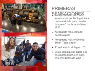 PRIMERAS
SENSACIONES➤ Tras pasar más de 20h en
aeropuertos por fin llegamos a
Helsinki donde para nuestra
“sorpresa” hacia muchísimo
frío!!!
➤ Aeropuerto más cómodo:
Zurich airport
➤ Aeropuerto más incómodo:
Berlín-Tegel airport
➤ Tº en Helsinki al llegar: 1ºC
➤ Estos son algunos datos que
nos marco mucho en esas
primeras horas de viaje :)
 