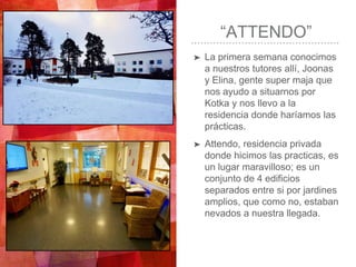 “ATTENDO”
➤ La primera semana conocimos
a nuestros tutores allí, Joonas
y Elina, gente super maja que
nos ayudo a situarnos por
Kotka y nos llevo a la
residencia donde haríamos las
prácticas.
➤ Attendo, residencia privada
donde hicimos las practicas, es
un lugar maravilloso; es un
conjunto de 4 edificios
separados entre si por jardines
amplios, que como no, estaban
nevados a nuestra llegada.
 