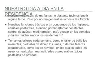 NUESTRO DIA A DIA EN LA
RESIDENCIA➤ Nuestro horario era de mañanas no obstante tuvimos que ir
alguna tarde. Pero por norma general salíamos a las 15:00h
➤ Nuestras funciones básicas eran ocuparnos de las higienes,
cambios posturales, atención primaria(tomar constantes,
control de azúcar, medir presión, etc), ayudar en las comidas
y darles mucho amor a los residentes ^.^
➤ Teníamos talleres cada semana, como el taller de baile los
miércoles, o el taller de dibujo los lunes, o demás talleres
estacionales, como los de navidad, en los cuales todos los
usuarios realizaban manualidades o preparaban típicos
pastelitos de navidad.
 