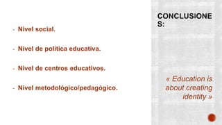 « Education is
about creating
identity »
- Nivel social.
- Nivel de política educativa.
- Nivel de centros educativos.
- Nivel metodológico/pedagógico.
 