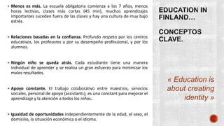 « Education is
about creating
identity »
 Menos es más. La escuela obligatoria comienza a los 7 años, menos
horas lectivas, clases más cortas (45 min), muchos aprendizajes
importantes suceden fuera de las clases y hay una cultura de muy bajo
estrés.
 Relaciones basadas en la confianza. Profundo respeto por los centros
educativos, los profesores y por su desempeño professional, y por los
alumnos.
 Ningún niño se queda atrás. Cada estudiante tiene una manera
individual de aprender y se realiza un gran esfuerzo para minimizar los
malos resultados.
 Apoyo constante. El trabajo colaborativo entre maestros, servicios
sociales, personal de apoyo (assistants), es una constant para mejorar el
aprendizaje y la atención a todos los niños.
 Igualdad de oportunidades independientemente de la edad, el sexo, el
domicilio, la situación económica o el idioma.
 
