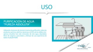USO
PURIFICACIÓN DE AGUA
“PUREZA ABSOLUTA”
Utilizando el proceso de ósmosis inversa de purificación, todos los
productos químicos dañinos, bacterias y el 95% de los sólidos inor-
gánicos disueltos han sido removidos de esta agua, dejandolos
libres de oxígeno y para beber y disfrutar de una experiencia de
beber el ¡AGUA PURA!
 