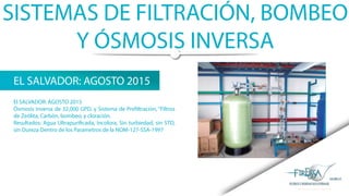 SISTEMAS DE FILTRACIÓN, BOMBEO
Y ÓSMOSIS INVERSA
EL SALVADOR: AGOSTO 2015
El SALVADOR: AGOSTO 2015
Ósmosis Inversa de 32,000 GPD, y Sistema de Prefiltración, “Filtros
de Zeólita, Carbón, bombeo, y cloración.
Resultados: Agua Ultrapurificada, Incolora, Sin turbiedad, sin STD,
sin Dureza Dentro de los Parametros de la NOM-127-SSA-1997
 