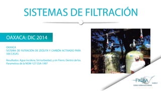 SISTEMAS DE FILTRACIÓN
OAXACA: DIC 2014
OAXACA
SISTEMA DE FILTRACIÓN DE ZEÓLITA Y CARBÓN ACTIVADO PARA
500 CASAS
Resultados: Agua Incolora, Sin turbiedad, y sin Fierro. Dentro de los
Parametros de la NOM-127-SSA-1997
 