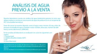 ANÁLISIS DE AGUA
PREVIO A LA VENTA
Nuestro laboratorio cuenta con análisis de agua totalmente gratuito, lo único que
debera realizar es enviarnos una muestra de agua de preferencia en un recipiente de
PET (Una botella hermética)
Favor de tomar la muestra dejando correr el agua como mínimo 30 seg. antes de
envasar a la botella de agua y también incluir nombre, dirección, número de telé-
fono y correo eléctronico. ¡GRACIAS!
En las pruebas de laboratorio se analizarán sin costo los siguientes con-
ceptos:
1. Dureza total
2. Sólidos disueltos totales (SDT)
3. PH
4. Cloro libre total
Aproximádamente las pruebas de laboratorio tardan de 2 a 7 días por lo
general. Por lo que los resultados serán enviados al email del cliente ó a su
teléfono
¡Con los resultados le recomendamos el sistema de filtración que necesite!
 