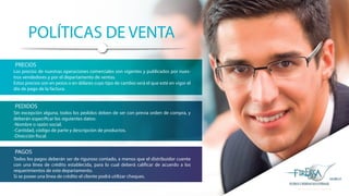 POLÍTICAS DE VENTA
Los precios de nuestras operaciones comerciales son vigentes y publicados por nues-
tros vendedores y por el departamento de ventas.
Estos precios son en pesos o en dólares cuyo tipo de cambio será el que esté en vigor el
día de pago de la factura.
Sin excepción alguna, todos los pedidos deben de ser con previa orden de compra, y
deberán especificar los siguientes datos:
-Nombre o razón social.
-Cantidad, código de parte y descripción de productos.
-Dirección fiscal.
Todos los pagos deberán ser de riguroso contado, a menos que el distribuidor cuente
con una línea de crédito establecida, para lo cual deberá calificar de acuerdo a los
requerimientos de este departamento.
Si se posee una línea de crédito el cliente podrá utilizar cheques.
PRECIOS
PEDIDOS
PAGOS
 