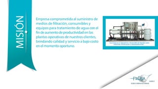 Empresa comprometida al suministro de
medios de filtración, consumibles y
equipos para tratamiento de agua conel
findeaumentodeproductividad en las
plantas operativas de nuestros clientes,
brindando calidad y servicio a bajo costo
en el momento oportuno.
MISIÓN
 