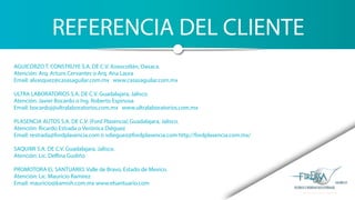 REFERENCIA DEL CLIENTE
AGUICORZO T. CONSTRUYE S.A. DE C.V. Xoxocotlán, Oaxaca.
Atención: Arq. Arturo Cervantes o Arq. Ana Laura
Email: alvasquez@casasaguilar.com.mx www.casasaguilar.com.mx
ULTRA LABORATORIOS S.A. DE C.V. Guadalajara, Jalisco.
Atención: Javier Bocardo o Ing. Roberto Espinosa
Email: bocardoj@ultralaboratorios.com.mx www.ultralaboratorios.com.mx
PLASENCIA AUTOS S.A. DE C.V. (Ford Plasencia) Guadalajara, Jalisco.
Atención: Ricardo Estrada o Verónica Diéguez
Email: restrada@fordplasencia.com ó vdieguez@fordplasencia.com http://fordplasencia.com.mx/
SAQUIMI S.A. DE C.V. Guadalajara, Jalisco.
Atención: Lic. Delfina Gudiño
PROMOTORA EL SANTUARIO. Valle de Bravo, Estado de Mexico.
Atención: Lic. Mauricio Ramirez
Email: mauricio@kamish.com.mx www.elsantuario.com
 