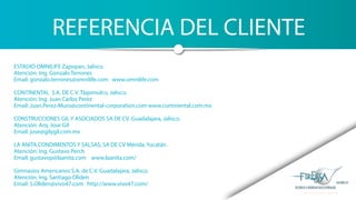 REFERENCIA DEL CLIENTE
ESTADIO OMNILIFE Zapopan, Jalisco.
Atención: Ing. Gonzalo Terrones
Email: gonzalo.terrones@omnilife.com www.omnilife.com
CONTINENTAL S.A. DE C.V. Tlajomulco, Jalisco.
Atención: Ing. Juan Carlos Perez
Email: Juan.Perez-Muro@continental-corporation.com www.continental.com.mx
CONSTRUCCIONES GIL Y ASOCIADOS SA DE CV. Guadalajara, Jalisco.
Atención: Arq. Jose Gil
Email: jose@gilygil.com.mx
LA ANITA CONDIMENTOS Y SALSAS, SA DE CV Mérida, Yucatán.
Atención: Ing. Gustavo Perch
Email: gustavop@laanita.com www.laanita.com/
Gimnasios Americanos S.A. de C.V. Guadalajara, Jalisco.
Atención: Ing. Santiago Oliden
Email: S.Oliden@vivo47.com http://www.vivo47.com/
 