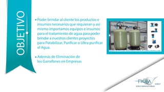 Poder brindar al cliente los productos e
insumos necesarios que requieran y así
mismo importamos equipos e insumos
para el tratamiento de agua para poder
brindar a nuestros clientes proyectos
para Potabilizar, Purificar o Ultra purificar
el Agua.
Además de Eliminación de
los Garrafones en Empresas
OBJETIVO
 
