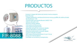 PRODUCTOS
FIR-8088
Contiene 5 etapas del sistema de ósmosis inversa compacto.
Especificación:
-3 etapas de filtración, membrana de ósmosis inversa y posfiltro de carbón activado
-Bomba Booster 110V
-Transformador para bomba Booster 24VDC/110V
-Válvula solenoide (1/4”)
-Restrictor de flujo (400ml)
-Interruptores de alta presión
-Interruptores de baja presión
-Adaptador del grifo de conexiones rápidas
-Drenaje Abrazadera (conexión rápida)
-Válvula de bola de latón (conexión rápida)
-Cerámica del grifo (de plata)
-NSF tanque de almacenamiento (3,1 g) x1 (2,2 g)
-Tanque de material plástico
*con todos sus accesorios y componentes.
 