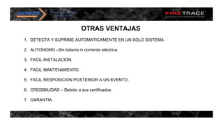 OTRAS VENTAJAS
1. DETECTA Y SUPRIME AUTOMATICAMENTE EN UN SOLO SISTEMA.
2. AUTONOMO –Sin batería ni corriente eléctrica.
3. FACIL INSTALACION.
4. FACIL MANTENIMIENTO.
5. FACIL RESPOSICION POSTERIOR A UN EVENTO.
6. CREDIBILIDAD – Debido a sus certificados.
7. GARANTIA.
 