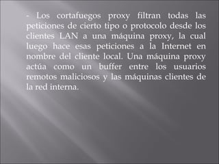 - Los cortafuegos proxy filtran todas las peticiones de cierto tipo o protocolo desde los clientes LAN a una máquina proxy, la cual luego hace esas peticiones a la Internet en nombre del cliente local. Una máquina proxy actúa como un buffer entre los usuarios remotos maliciosos y las máquinas clientes de la red interna. 