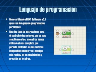 Lenguaje de programación
   Hemos utilizado el NXT Software v2.1,
    que es un len-guaje de programación
    por bloques.
   Hay dos tipos de instrucciones para
    el control de los motores, uno es más
    sencillo que otro, y nosotros hemos
    utilizado el más completo, que
    permite controlar los dos motores
    independientemente y se consigue
    más rapidez en los movimientos y
    precisión en los giros.
 