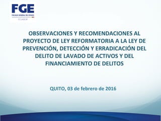 OBSERVACIONES Y RECOMENDACIONES AL
PROYECTO DE LEY REFORMATORIA A LA LEY DE
PREVENCIÓN, DETECCIÓN Y ERRADICACIÓN DEL
DELITO DE LAVADO DE ACTIVOS Y DEL
FINANCIAMIENTO DE DELITOS
QUITO, 03 de febrero de 2016
 