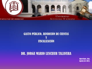  
GASTO PÚBLICO, RENDICIÓN DE CUENTAS
Y
FISCALIZACIÓN
 
DR. JORGE MARIO LESCIEUR TALAVERA
Querétaro, Qro.
Agosto de 2013.
	
 