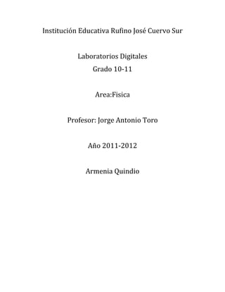 Institución Educativa Rufino José Cuervo Sur


           Laboratorios Digitales
               Grado 10-11


                Area:Fisica


       Profesor: Jorge Antonio Toro


              Año 2011-2012


             Armenia Quindio
 
