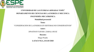 UNIVERSIDAD DE LAS FUERZAS ARMADAS “ESPE”
DEPARTAMENTO DE CIENCIAS DE LA ENERGÍA Y MECÁNICA
INGENIERÍA MECATRONICA
Modalidad presencial
Tema:
“CONSERVACION DE LA ENERGIA EN SISTEMAS NO CONSERVATIVOS”
Autor:
JONATHAN XAVIER ZABALA RUIZ
Docente:
Diego Proaño
LATACUNGA, JULIO 2020
 