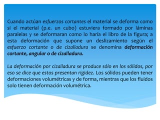 Cuando actúan esfuerzos cortantes el material se deforma como
si el material (p.e. un cubo) estuviera formado por láminas
paralelas y se deformaran como lo haría el libro de la figura; a
esta deformación que supone un deslizamiento según el
esfuerzo cortante o de cizalladura se denomina deformación
cortante, angular o de cizalladura.
La deformación por cizalladura se produce sólo en los sólidos, por
eso se dice que estos presentan rigidez. Los sólidos pueden tener
deformaciones volumétricas y de forma, mientras que los fluidos
solo tienen deformación volumétrica.
 