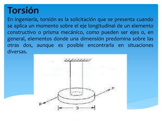 Torsión
En ingeniería, torsión es la solicitación que se presenta cuando
se aplica un momento sobre el eje longitudinal de un elemento
constructivo o prisma mecánico, como pueden ser ejes o, en
general, elementos donde una dimensión predomina sobre las
otras dos, aunque es posible encontrarla en situaciones
diversas.
 