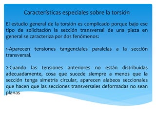 Características especiales sobre la torsión
El estudio general de la torsión es complicado porque bajo ese
tipo de solicitación la sección transversal de una pieza en
general se caracteriza por dos fenómenos:
1-Aparecen tensiones tangenciales paralelas a la sección
transversal.
2-Cuando las tensiones anteriores no están distribuidas
adecuadamente, cosa que sucede siempre a menos que la
sección tenga simetría circular, aparecen alabeos seccionales
que hacen que las secciones transversales deformadas no sean
planas
 