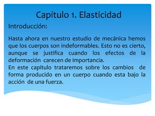 Capitulo 1. Elasticidad
Introducción:
Hasta ahora en nuestro estudio de mecánica hemos
que los cuerpos son indeformables. Esto no es cierto,
aunque se justifica cuando los efectos de la
deformación carecen de importancia.
En este capitulo trataremos sobre los cambios de
forma producido en un cuerpo cuando esta bajo la
acción de una fuerza.
 