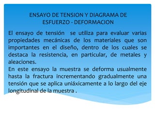 ENSAYO DE TENSION Y DIAGRAMA DE
ESFUERZO - DEFORMACION
El ensayo de tensión se utiliza para evaluar varias
propiedades mecánicas de los materiales que son
importantes en el diseño, dentro de los cuales se
destaca la resistencia, en particular, de metales y
aleaciones.
En este ensayo la muestra se deforma usualmente
hasta la fractura incrementando gradualmente una
tensión que se aplica uniáxicamente a lo largo del eje
longitudinal de la muestra .
 