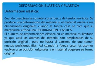 DEFORMACION ELASTICA Y PLASTICA
Deformación elástica:
Cuando una pieza se somete a una fuerza de tensión uniáxica. Se
produce una deformación del material si el material vuelve a sus
dimensiones originales cuando la fuerza cesa se dice que el
material ha sufrido una DEFORMACION ELASTICA.
El numero de deformaciones elástica en un material es ilimitado
ya que aquí los átomos del material son desplazados de su
posición original , pero no hasta el extremo de que tomen
nuevas posiciones fijas. Así cuando la fuerza cesa, los átomos
vuelvan a su posición originales y el material adquiere su forma
original.
 