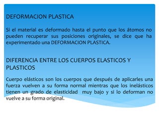 DEFORMACION PLASTICA
Si el material es deformado hasta el punto que los átomos no
pueden recuperar sus posiciones originales, se dice que ha
experimentado una DEFORMACION PLASTICA.
DIFERENCIA ENTRE LOS CUERPOS ELASTICOS Y
PLASTICOS
Cuerpo elásticos son los cuerpos que después de aplicarles una
fuerza vuelven a su forma normal mientras que los inelásticos
tienen un grado de elasticidad muy bajo y si lo deforman no
vuelve a su forma original.
 