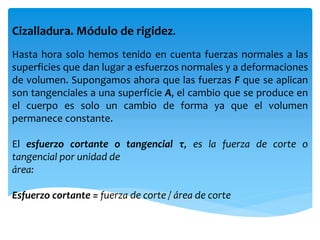 Cizalladura. Módulo de rigidez.
Hasta hora solo hemos tenido en cuenta fuerzas normales a las
superficies que dan lugar a esfuerzos normales y a deformaciones
de volumen. Supongamos ahora que las fuerzas F que se aplican
son tangenciales a una superficie A, el cambio que se produce en
el cuerpo es solo un cambio de forma ya que el volumen
permanece constante.
El esfuerzo cortante o tangencial τ, es la fuerza de corte o
tangencial por unidad de
área:
Esfuerzo cortante = fuerza de corte / área de corte
 