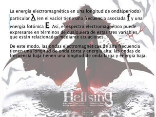 La energía electromagnética en una longitud de onda(periodo)
particular λ (en el vacío) tiene una frecuencia asociada f y una
energía fotónica E. Así, el espectro electromagnético puede
expresarse en términos de cualquiera de estas tres variables,
que están relacionadas mediante ecuaciones.
De este modo, las ondas electromagnéticas de alta frecuencia
tienen una longitud de onda corta y energía alta; las ondas de
frecuencia baja tienen una longitud de onda larga y energía baja.
 